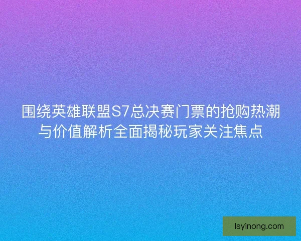 围绕英雄联盟S7总决赛门票的抢购热潮与价值解析全面揭秘玩家关注焦点