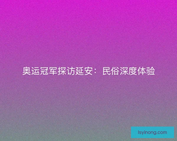 奥运冠军探访延安：民俗深度体验