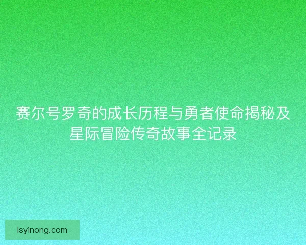 赛尔号罗奇的成长历程与勇者使命揭秘及星际冒险传奇故事全记录