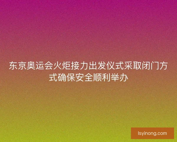 东京奥运会火炬接力出发仪式采取闭门方式确保安全顺利举办