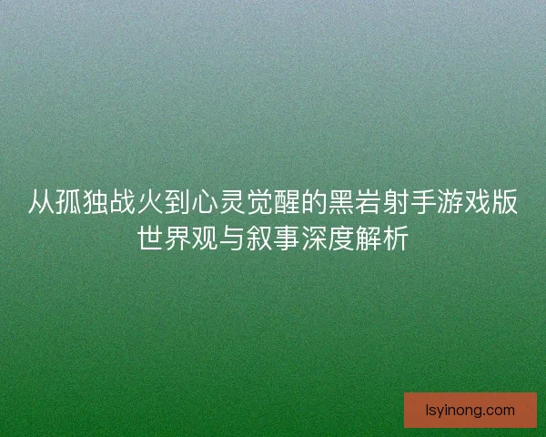 从孤独战火到心灵觉醒的黑岩射手游戏版世界观与叙事深度解析